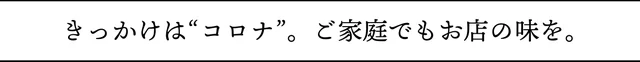 きっかけは”コロナ”。ご家庭でもお店の味を。